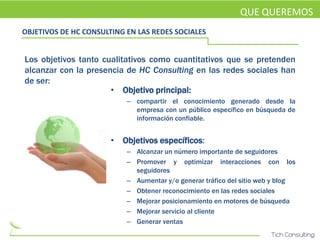 QUE QUEREMOS
OBJETIVOS DE HC CONSULTING EN LAS REDES SOCIALES


Los objetivos tanto cualitativos como cuantitativos que se pretenden
alcanzar con la presencia de HC Consulting en las redes sociales han
de ser:
                      • Objetivo principal:
                           – compartir el conocimiento generado desde la
                             empresa con un público específico en búsqueda de
                             información confiable.


                       • Objetivos específicos:
                           – Alcanzar un número importante de seguidores
                           – Promover y optimizar interacciones con los
                             seguidores
                           – Aumentar y/o generar tráfico del sitio web y blog
                           – Obtener reconocimiento en las redes sociales
                           – Mejorar posicionamiento en motores de búsqueda
                           – Mejorar servicio al cliente
                           – Generar ventas
 