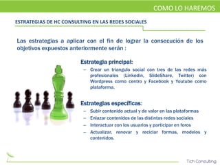 COMO LO HAREMOS
ESTRATEGIAS DE HC CONSULTING EN LAS REDES SOCIALES


Las estrategias a aplicar con el fin de lograr la consecución de los
objetivos expuestos anteriormente serán :

                     • Estrategia principal:
                         – Crear un triangulo social con tres de las redes más
                           profesionales (Linkedin, SlideShare, Twitter) con
                           Wordpress como centro y Facebook y Youtube como
                           plataforma.


                     • Estrategias específicas:
                         –   Subir contenido actual y de valor en las plataformas
                         –   Enlazar contenidos de las distintas redes sociales
                         –   Interactuar con los usuarios y participar en foros
                         –   Actualizar, renovar y reciclar formas, modelos y
                             contenidos.
 