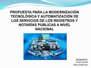 PROPUESTA PARA LA MODERNIZACIÓN
TECNOLÓGICA Y AUTOMATIZACIÓN DE
 LOS SERVICIOS DE LOS REGISTROS Y
    NOTARÍAS PUBLICAS A NIVEL
             NACIONAL




                               Integrantes:
                               Terán Astrid
                              Mora Jefferson
 