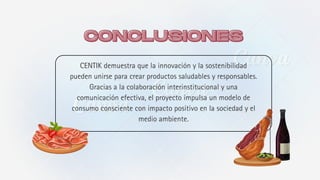 CENTIK demuestra que la innovación y la sostenibilidad
pueden unirse para crear productos saludables y responsables.
Gracias a la colaboración interinstitucional y una
comunicación efectiva, el proyecto impulsa un modelo de
consumo consciente con impacto positivo en la sociedad y el
medio ambiente.
CONCLUSIONES
CONCLUSIONES
 