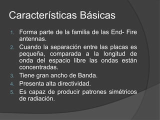Características Básicas
1.   Forma parte de la familia de las End- Fire
     antennas.
2.   Cuando la separación entre las placas es
     pequeña, comparada a la longitud de
     onda del espacio libre las ondas están
     concentradas.
3.   Tiene gran ancho de Banda.
4.   Presenta alta directividad.
5.   Es capaz de producir patrones simétricos
     de radiación.
 