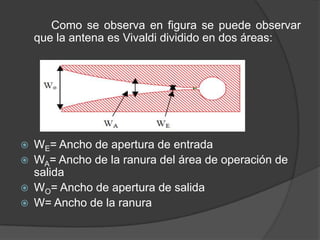 Como se observa en figura se puede observar
    que la antena es Vivaldi dividido en dos áreas:




   WE= Ancho de apertura de entrada
   WA= Ancho de la ranura del área de operación de
    salida
   WO= Ancho de apertura de salida
   W= Ancho de la ranura
 