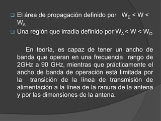  El área de propagación definido por WE < W <
  WA
 Una región que irradia definido por WA < W < WO


       En teoría, es capaz de tener un ancho de
    banda que operan en una frecuencia rango de
    2GHz a 90 GHz, mientras que prácticamente el
    ancho de banda de operación está limitada por
    la transición de la línea de transmisión de
    alimentación a la línea de la ranura de la antena
    y por las dimensiones de la antena.
 