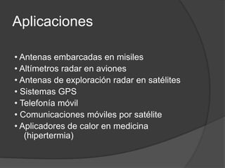 Aplicaciones

• Antenas embarcadas en misiles
• Altímetros radar en aviones
• Antenas de exploración radar en satélites
• Sistemas GPS
• Telefonía móvil
• Comunicaciones móviles por satélite
• Aplicadores de calor en medicina
   (hipertermia)
 