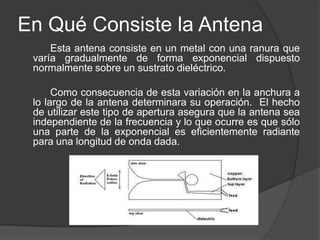 En Qué Consiste la Antena
     Esta antena consiste en un metal con una ranura que
 varía gradualmente de forma exponencial dispuesto
 normalmente sobre un sustrato dieléctrico.

      Como consecuencia de esta variación en la anchura a
 lo largo de la antena determinara su operación. El hecho
 de utilizar este tipo de apertura asegura que la antena sea
 independiente de la frecuencia y lo que ocurre es que sólo
 una parte de la exponencial es eficientemente radiante
 para una longitud de onda dada.
 