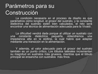 Parámetros para su
Construcción
      La condición necesaria en el proceso de diseño es que
 parámetros cómo longitud, el grosor del sustrato, y la constante
 dieléctrica del sustrato estén bien calculados, el reto será
 encontrar una técnica de alimentación adecuada para la Vivaldi.

    La dificultad vendrá dada porque al utilizar un sustrato con
 una constante dieléctrica pequeña, obtendremos una
 impedancia alta en la slotline, la cual habrá que adaptar
 mediante una transición en la alimentación.

     Y además, el valor adecuado para el grosor del sustrato
 también es un punto crítico, Los lóbulos laterales incrementan
 su magnitud en sustratos más gruesos, mientras que el lóbulo
 principal se ensancha con sustratos más finos.
 