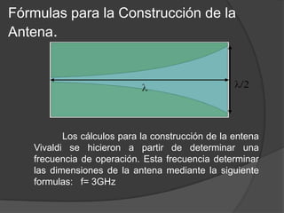 Fórmulas para la Construcción de la
Antena.




          Los cálculos para la construcción de la entena
   Vivaldi se hicieron a partir de determinar una
   frecuencia de operación. Esta frecuencia determinar
   las dimensiones de la antena mediante la siguiente
   formulas: f= 3GHz
 