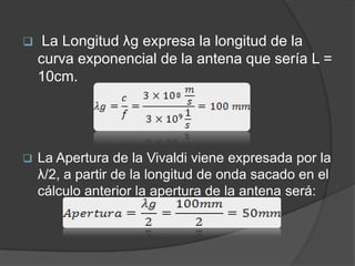     La Longitud λg expresa la longitud de la
    curva exponencial de la antena que sería L =
    10cm.




   La Apertura de la Vivaldi viene expresada por la
    λ/2, a partir de la longitud de onda sacado en el
    cálculo anterior la apertura de la antena será:
 