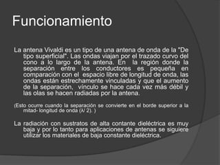 Funcionamiento
La antena Vivaldi es un tipo de una antena de onda de la "De
   tipo superficial". Las ondas viajan por el trazado curvo del
   cono a lo largo de la antena. En la región donde la
   separación entre los conductores es pequeña en
   comparación con el espacio libre de longitud de onda, las
   ondas están estrechamente vinculadas y que el aumento
   de la separación, vínculo se hace cada vez más débil y
   las olas se hacen radiadas por la antena.
(Esto ocurre cuando la separación se convierte en el borde superior a la
   mitad- longitud de onda (λ/ 2). )

La radiación con sustratos de alta contante dieléctrica es muy
   baja y por lo tanto para aplicaciones de antenas se siguiere
   utilizar los materiales de baja constante dieléctrica.
 