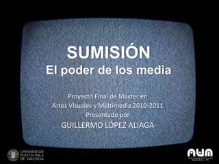 SUMISIÓN
El poder de los media

       Proyecto Final de Máster en
 Artes Visuales y Multimedia 2010-2011
             Presentado por
    GUILLERMO LÓPEZ ALIAGA
 