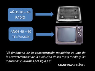 AÑOS 20 – 40
     RADIO


   AÑOS 40 – 60
    TELEVISIÓN



“El fenómeno de la concentración mediática es una de
las características de la evolución de los mass media y las
industrias culturales del siglo XX”
                                        MANCINAS CHÁVEZ
 