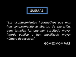 GUERRAS


“Los acontecimientos informativos que más
han comprometido la libertad de expresión,
pero también los que han suscitado mayor
interés público y han movilizado mayor
número de recursos”
                         GÓMEZ MOMPART
 