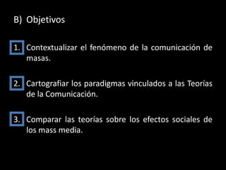 B) Objetivos

1. Contextualizar el fenómeno de la comunicación de
   masas.

2. Cartografiar los paradigmas vinculados a las Teorías
   de la Comunicación.

3. Comparar las teorías sobre los efectos sociales de
   los mass media.
 