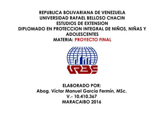 REPUBLICA BOLIVARIANA DE VENEZUELA
UNIVERSIDAD RAFAEL BELLOSO CHACIN
ESTUDIOS DE EXTENSION
DIPLOMADO EN PROTECCION INTEGRAL DE NIÑOS, NIÑAS Y
ADOLESCENTES
MATERIA: PROYECTO FINAL
ELABORADO POR:
Abog. Víctor Manuel García Fermín, MSc.
V.- 10.410.367
MARACAIBO 2016
 