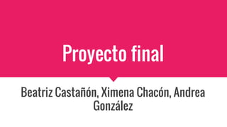 Proyecto final
Beatriz Castañón, Ximena Chacón, Andrea
González
 