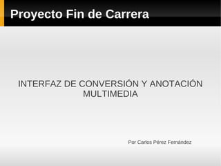 Proyecto Fin de Carrera




 INTERFAZ DE CONVERSIÓN Y ANOTACIÓN
              MULTIMEDIA




                     Por Carlos Pérez Fernández
 
