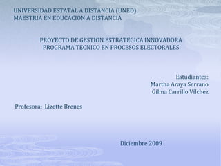 UNIVERSIDAD ESTATAL A DISTANCIA (UNED) MAESTRIA EN EDUCACION A DISTANCIA     PROYECTO DE GESTION ESTRATEGICA INNOVADORA PROGRAMA TECNICO EN PROCESOS ELECTORALES       Estudiantes: Martha Araya Serrano Gilma Carrillo Vílchez    Profesora:  Lizette Brenes                                                      Diciembre 2009 