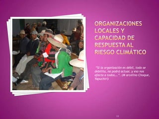 Organizaci0nes locales y capacidad de respuesta al riesgo climático “Si la organización es débil, todo se debilita, no podrá actuar, y eso nos afecta a todos….”. (M arcelino Choque, Yapuchiri)11