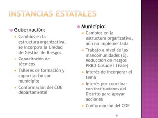 instancias estatalesMunicipio:Cambios en la estructura organizativa, aún no implementadaTrabajo a nivel de las mancomunidades (Ej. Reducción de riesgos PRRD-Cosude III Fase)Interés de incorporar el temaInterés por coordinar con instituciones del Distrito para apoyar accionesConformación del COEGobernación:Cambios en la estructura organizativa, se incorpora la Unidad de Gestión de RiesgosCapacitación de técnicosTalleres de formación y capacitación con municipiosConformación del COE departamental45
