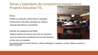 Temas y estándares de competencia tratados en el
Proyecto Educativo TIC.
Temas:
El Mito y la Leyenda: características y ejemplos
Características del refrán, ejemplos de refranes,
lenguaje denotativo y connotativo.
Estándar de competencia del MEN:
Elaboro hipótesis de lectura acerca de las relaciones
entre los elementos constitutivos de un texto literario,
y entre éste y el contexto.
Leo diversos tipos de texto literario: relatos mitológicos, leyendas, cuentos, fábulas, poemas y
obras teatrales.
 