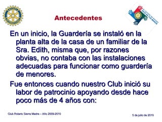 Antecedentes En un inicio, la Guardería se instaló en la planta alta de la casa de un familiar de la Sra. Edith, misma que, por razones obvias, no contaba con las instalaciones adecuadas para funcionar como guardería de menores. Fue entonces cuando nuestro Club inició su labor de patrocinio apoyando desde hace poco más de 4 años con: Club Rotario Sierra Madre – Año 2009-2010 