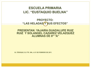 ESCUELA PRIMARIA  LIC. “EUSTAQUIO BUELNA” PROYECTO:  “ LAS HELADAS Y SUS EFECTOS”  PRESENTAN: YAJAIRA GUADALUPE RUIZ RUIZ  Y SOLANGEL CAZAREZ VELÁZQUEZ ALUMNAS DE 6º “A” EL TÉROQUE, EL FTE. SIN., A 21 DE FEBRERO DE 2011. 