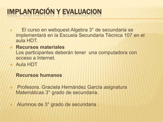 IMPLANTACIÓN Y EVALUACION
 El curso en webquest Algebra 3° de secundaria se
implementará en la Escuela Secundaria Técnica 107 en el
aula HDT.
 Recursos materiales
Los participantes deberán tener una computadora con
acceso a Internet.
 Aula HDT
Recursos humanos
 Profesora. Graciela Hernández García asignatura
Matemáticas 3° grado de secundaria.
 Alumnos de 3° grado de secundaria .
 