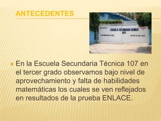 ANTECEDENTES
 En la Escuela Secundaria Técnica 107 en
el tercer grado observamos bajo nivel de
aprovechamiento y falta de habilidades
matemáticas los cuales se ven reflejados
en resultados de la prueba ENLACE.
 