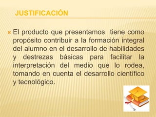 JUSTIFICACIÓN
 El producto que presentamos tiene como
propósito contribuir a la formación integral
del alumno en el desarrollo de habilidades
y destrezas básicas para facilitar la
interpretación del medio que lo rodea,
tomando en cuenta el desarrollo científico
y tecnológico.
 