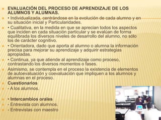  EVALUACIÓN DEL PROCESO DE APRENDIZAJE DE LOS
ALUMNOS Y ALUMNAS.
 • Individualizada, centrándose en la evolución de cada alumno y en
su situación inicial y Particularidades.
 • Cualitativa, en la medida en que se aprecian todos los aspectos
que inciden en cada situación particular y se evalúan de forma
equilibrada los diversos niveles de desarrollo del alumno, no sólo
los de carácter cognitivo.
 • Orientadora, dado que aporta al alumno o alumna la información
precisa para mejorar su aprendizaje y adquirir estrategias
apropiadas.
 • Continua, ya que atiende al aprendizaje como proceso,
contrastando los diversos momentos o fases.
 Asimismo, se contempla en el proceso la existencia de elementos
de autoevaluación y coevaluación que impliquen a los alumnos y
alumnas en el proceso.
 Cuestionarios
 - A los alumnos.
 • Intercambios orales
 - Entrevista con alumnos.
 - Entrevistas con maestro
 