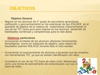 OBJETIVOS
Objetivo General
 Mejorar en los alumnos de 3° grado de secundaria aprendizaje,
calificación y aprovechamiento en los exámenes de tipo ENLACE en el
apartado de álgebra de la materia de matemáticas implementando el
uso de las TIC como guía para mejorar en los alumnos desarrollo de
habilidades numéricas y competencias para la vida diaria.
Objetivos particulares
 Incrementar el interés de los alumnos utilizando herramientas
tecnológicas, (curso en webquest de algebra para mejora de
resultados examen ENLACE) durante todo el ciclo escolar.
 Incrementar el reconocimiento de alumnos a docentes que les enseñan
con herramientas TIC, ya que se sienten identificados con ellos.
 Considerar el uso de las TIC fuera de clase (chat, Messenger, etc.)
como una forma de acercamiento de comunicación con sus docentes
fuera de clase.
 