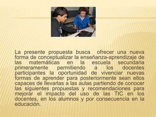 La presente propuesta busca ofrecer una nueva
forma de conceptualizar la enseñanza-aprendizaje de
las matemáticas en la escuela secundaria
primeramente permitiendo a los docentes
participantes la oportunidad de vivenciar nuevas
formas de aprender para posteriormente sean ellos
capaces de llevarlas a las aulas partiendo de conocer
las siguientes propuestas y recomendaciones para
mejorar el impacto del uso de las TIC en los
docentes, en los alumnos y por consecuencia en la
educación.
 