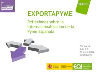 EXPORTAPYME
Reflexiones sobre la
Internacionalización de la
Pyme Española


                                    EOI Madrid
                                    Aula 0.2
                                    25 junio 2012
                                    19:00 horas




                       www.eoi.es
 