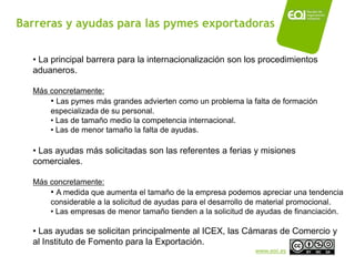 Barreras y ayudas para las pymes exportadoras

  • La principal barrera para la internacionalización son los procedimientos
  aduaneros.

  Más concretamente:
      • Las pymes más grandes advierten como un problema la falta de formación
      especializada de su personal.
      • Las de tamaño medio la competencia internacional.
      • Las de menor tamaño la falta de ayudas.

  • Las ayudas más solicitadas son las referentes a ferias y misiones
  comerciales.

  Más concretamente:
      • A medida que aumenta el tamaño de la empresa podemos apreciar una tendencia
      considerable a la solicitud de ayudas para el desarrollo de material promocional.
      • Las empresas de menor tamaño tienden a la solicitud de ayudas de financiación.

  • Las ayudas se solicitan principalmente al ICEX, las Cámaras de Comercio y
  al Instituto de Fomento para la Exportación.
                                                              www.eoi.es
 