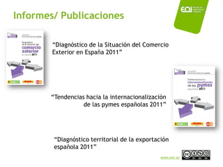 Informes/ Publicaciones

        “Diagnóstico de la Situación del Comercio
        Exterior en España 2011”




       “Tendencias hacia la internacionalización
                  de las pymes españolas 2011”




        “Diagnóstico territorial de la exportación
        española 2011”
                                              www.eoi.es
 