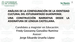 Candidato a magister en Educación:
Fredy Geovanny González Ramírez
Asesor:
Jorge Eduardo Urueña López
ANÁLISIS DE LA CONFIGURACIÓN DE LA IDENTIDAD
CULTURAL DEL ESTUDIANTADO GUATAPENSE.
UNA CONSTRUCCIÓN NARRATIVA DESDE LA
ASIGNATURA DE LENGUA CASTELLANA.
1
 