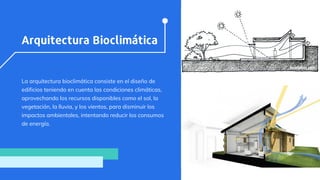 Arquitectura Bioclimática
La arquitectura bioclimática consiste en el diseño de
edificios teniendo en cuenta las condiciones climáticas,
aprovechando los recursos disponibles como el sol, la
vegetación, la lluvia, y los vientos, para disminuir los
impactos ambientales, intentando reducir los consumos
de energía.
 