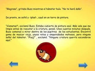 “¡Regresa”, gritaba Buzz mientras el hámster huía. “No te haré daño”.
De pronto, se soltó y -¡plas!-, cayó en un tarro de pintura.
“¡Cometas”!, exclamó Buzz. Estaba cubierto de pintura azul. Más vale que me
limpie antes de rescatar a la criatura, pensó. Unos cuantos minutos después,
Buzz comenzó a mirar dentro de los pupitres de los estudiantes. Encontró
goma de mascar vieja, yoyos rotos y emparedados mohosos, pero ninguna
señal del hámster. “¡Puaj!” , exclamó. “Ninguna criatura querría esconderse
aquí.”
 