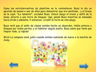 Como los extraterrestres de plastilina no le contestaron, Buzz le dio un
apretón de manos a uno de ellos para demostrar que era amistoso… y el brazo
se le cayó. “¡Lo lamento!”, exclamó Buzz. Colocó abajo el brazo y saltó de la
mesa…directo a una torre de bloques. Ups, pensó Buzz mientras se meneaba
hacia atrás y adelante. Y entonces -¡crash!-la torre se vino abajo.
Buzz notó que el salón de clases estaba hecho un desorden. Había pintura y
bloques por todas partes, y el hámster seguía suelto. Buzz sabía que tenía que
limpiar todo…¡y rápido!
¡Riiin! La campana sonó justo cuando estaba subiendo de nuevo a la mochila de
Andy.
 