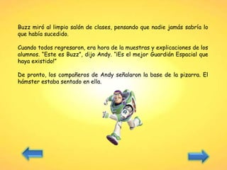 Buzz miró al limpio salón de clases, pensando que nadie jamás sabría lo
que había sucedido.
Cuando todos regresaron, era hora de la muestras y explicaciones de los
alumnos. “Este es Buzz”, dijo Andy. “¡Es el mejor Guardián Espacial que
haya existido!”
De pronto, los compañeros de Andy señalaron la base de la pizarra. El
hámster estaba sentado en ella.
 