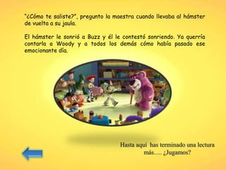 “¿Cómo te saliste?”, pregunto la maestra cuando llevaba al hámster
de vuelta a su jaula.
El hámster le sonrió a Buzz y él le contestó sonriendo. Ya querría
contarla a Woody y a todos los demás cómo había pasado ese
emocionante día.
Hasta aquí has terminado una lectura
más…. ¿Jugamos?
 