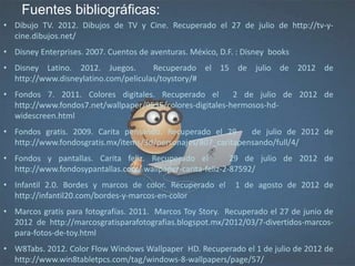 • Dibujo TV. 2012. Dibujos de TV y Cine. Recuperado el 27 de julio de http://tv-y-
cine.dibujos.net/
• Disney Enterprises. 2007. Cuentos de aventuras. México, D.F. : Disney books
• Disney Latino. 2012. Juegos. Recuperado el 15 de julio de 2012 de
http://www.disneylatino.com/peliculas/toystory/#
• Fondos 7. 2011. Colores digitales. Recuperado el 2 de julio de 2012 de
http://www.fondos7.net/wallpaper/9535/colores-digitales-hermosos-hd-
widescreen.html
• Fondos gratis. 2009. Carita pensando. Recuperado el 29 de julio de 2012 de
http://www.fondosgratis.mx/items/3d/personajes/807_caritapensando/full/4/
• Fondos y pantallas. Carita feliz. Recuperado el 29 de julio de 2012 de
http://www.fondosypantallas.com/ wallpaper-carita-feliz-2-87592/
• Infantil 2.0. Bordes y marcos de color. Recuperado el 1 de agosto de 2012 de
http://infantil20.com/bordes-y-marcos-en-color
• Marcos gratis para fotografías. 2011. Marcos Toy Story. Recuperado el 27 de junio de
2012 de http://marcosgratisparafotografias.blogspot.mx/2012/03/7-divertidos-marcos-
para-fotos-de-toy.html
• W8Tabs. 2012. Color Flow Windows Wallpaper HD. Recuperado el 1 de julio de 2012 de
http://www.win8tabletpcs.com/tag/windows-8-wallpapers/page/57/
Fuentes bibliográficas:
 