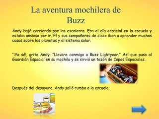 La aventura mochilera de
Buzz
Andy bajó corriendo por las escaleras. Era el día espacial en la escuela y
estaba ansioso por ir. Él y sus compañeros de clase iban a aprender muchas
cosas sobre los planetas y el sistema solar.
“¡Ya sé!, grito Andy. “Llevare conmigo a Buzz Lightyear.” Así que puso al
Guardián Espacial en su mochila y se sirvió un tazón de Copos Espaciales.
Después del desayuno, Andy salió rumbo a la escuela.
 