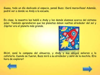 Guaau, todo un día dedicado al espacio, pensó Buzz. ¡Será maravilloso! Además,
podré ver a donde va Andy a la escuela.
En clase, la maestra les habló a Andy y los demás alumnos acerca del sistema
solar. También aprendieron que los planetas daban vueltas alrededor del sol y
Júpiter era el planeta más grande.
¡Riiin!, sonó la campana del almuerzo, y Andy y sus amigos salieron a la
cafetería. Cuando se fueron, Buzz miró a su alrededor y salió de la mochila. ¡Era
hora de explorar!
 