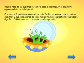 Bajó la tapa de los pupitres y se abrió paso a una mesa. ¡Ahí descubrió
algunas criaturas del espacio!
O al menos él pensó que eran del espacio. De hecho, eran extraterrestres
que Andy y sus compañeras de clase habían hecho con plastilina. “¡Saludos!”,
dijo Buzz “¿Han visto una criatura extraña y peluda?”
 