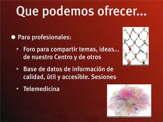 Que podemos ofrecer...
• Para profesionales:
 ★   Foro para compartir temas, ideas...
     de nuestro Centro y de otros
 ★   Base de datos de información de
     calidad, útil y accesible. Sesiones
 ★   Telemedicina
 