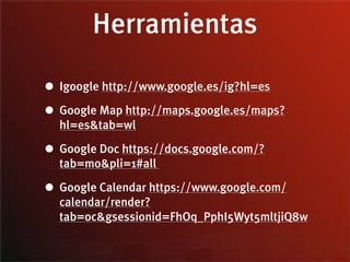 Herramientas

• Igoogle http://www.google.es/ig?hl=es
• Google Map http://maps.google.es/maps?
  hl=es&tab=wl

• Google Doc https://docs.google.com/?
  tab=mo&pli=1#all

• Google Calendar https://www.google.com/
  calendar/render?
  tab=oc&gsessionid=FhOq_PphI5Wyt5mltjiQ8w
 
