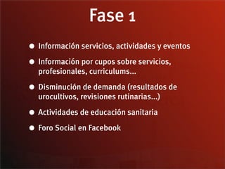 Fase 1
• Información servicios, actividades y eventos
• Información por cupos sobre servicios,
  profesionales, curriculums...

• Disminución de demanda (resultados de
  urocultivos, revisiones rutinarias...)

• Actividades de educación sanitaria
• Foro Social en Facebook
 