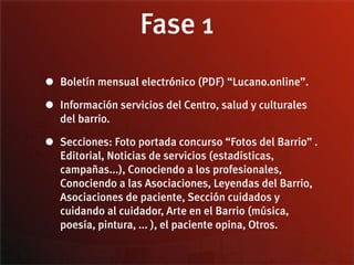 Fase 1
• Boletín mensual electrónico (PDF) “Lucano.online”.
• Información servicios del Centro, salud y culturales
   del barrio.

• Secciones: Foto portada concurso “Fotos del Barrio” .
   Editorial, Noticias de servicios (estadísticas,
   campañas...), Conociendo a los profesionales,
   Conociendo a las Asociaciones, Leyendas del Barrio,
   Asociaciones de paciente, Sección cuidados y
   cuidando al cuidador, Arte en el Barrio (música,
   poesía, pintura, ... ), el paciente opina, Otros.
 