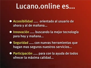 Lucano.online es...
• Accesibilidad ..... orientado al usuario de
  ahora y al de mañana...

• Innovación ..... buscando la mejor tecnología
  para hoy y mañana...

• Seguridad ..... con nuevas herramientas que
  hagan mas seguros nuestros servicios...

• Participación ..... para con la ayuda de todos
  ofrecer la máxima calidad...
 